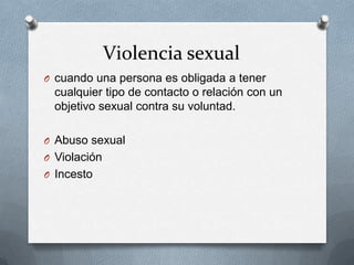 Violencia sexual
O cuando una persona es obligada a tener
  cualquier tipo de contacto o relación con un
  objetivo sexual contra su voluntad.

O Abuso sexual
O Violación
O Incesto
 