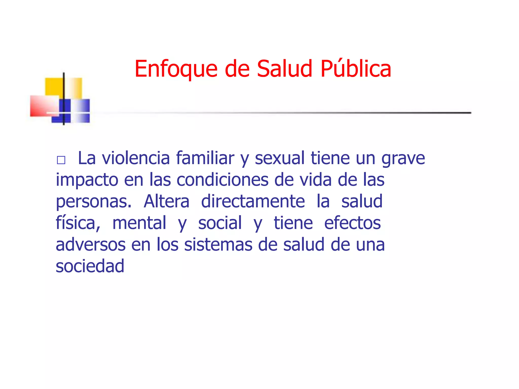 Enfoque de Salud Pública
 La violencia familiar y sexual tiene un grave
impacto en las condiciones de vida de las
personas. Altera directamente la salud
física, mental y social y tiene efectos
adversos en los sistemas de salud de una
sociedad
 