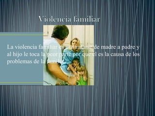La violencia familiar es maltratarse de madre a padre y
al hijo le toca la peor parte por que el es la causa de los
problemas de la familia
 