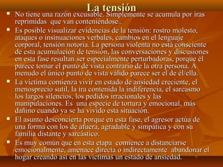 La tensiónLa tensión No tiene una razón excusable. Simplemente se acumula por irasNo tiene una razón excusable. Simplemente se acumula por iras
reprimidas que van conteniéndose..reprimidas que van conteniéndose..
 Es posible visualizar evidencias de la tensión: rostro molesto,Es posible visualizar evidencias de la tensión: rostro molesto,
ataques o insinuaciones verbales, cambios en el lenguajeataques o insinuaciones verbales, cambios en el lenguaje
corporal, tensión notoria. La persona violenta no está conscientecorporal, tensión notoria. La persona violenta no está consciente
de esta acumulación de tensión, las conversaciones y discusionesde esta acumulación de tensión, las conversaciones y discusiones
en esta fase resultan ser especialmente perturbadoras, porque élen esta fase resultan ser especialmente perturbadoras, porque él
parece tomar el punto de vista contrario de la otra persona. Aparece tomar el punto de vista contrario de la otra persona. A
menudo el único punto de vista válido parece ser el de él/ella.menudo el único punto de vista válido parece ser el de él/ella.
 La víctima comienza vivir en estado de ansiedad creciente, elLa víctima comienza vivir en estado de ansiedad creciente, el
menosprecio sutil, la ira contenida la indiferencia, el sarcasmomenosprecio sutil, la ira contenida la indiferencia, el sarcasmo
los largos silencios, los pedidos irracionales y laslos largos silencios, los pedidos irracionales y las
manipulaciones. Es una especie de tortura y emocional, másmanipulaciones. Es una especie de tortura y emocional, más
dañino cuando ya se ha vivido esta situación.dañino cuando ya se ha vivido esta situación.
 El asunto desconcierta porque en esta fase, el agresor actúa deEl asunto desconcierta porque en esta fase, el agresor actúa de
una forma con los de afuera, agradable y simpática y con suuna forma con los de afuera, agradable y simpática y con su
familia distante y sarcástico.familia distante y sarcástico.
 Es muy común que en esta etapa comience a distanciarseEs muy común que en esta etapa comience a distanciarse
emocionalmente, amenace directa o indirectamente abandonar elemocionalmente, amenace directa o indirectamente abandonar el
hogar creando así en las víctimas un estado de ansiedad.hogar creando así en las víctimas un estado de ansiedad.
 