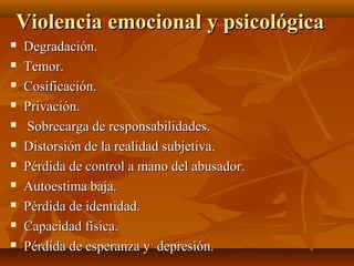 Violencia emocional y psicológicaViolencia emocional y psicológica
 Degradación.Degradación.
 Temor.Temor.
 Cosificación.Cosificación.
 Privación.Privación.
 Sobrecarga de responsabilidades.Sobrecarga de responsabilidades.
 Distorsión de la realidad subjetiva.Distorsión de la realidad subjetiva.
 Pérdida de control a mano del abusador.Pérdida de control a mano del abusador.
 Autoestima baja.Autoestima baja.
 Pérdida de identidad.Pérdida de identidad.
 Capacidad física.Capacidad física.
 Pérdida de esperanza y depresión.Pérdida de esperanza y depresión.
 