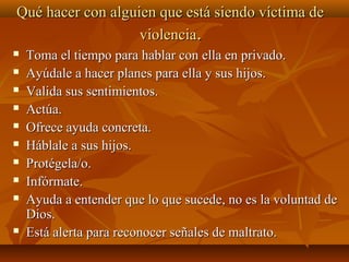 Qué hacer con alguien que está siendo víctima deQué hacer con alguien que está siendo víctima de
violenciaviolencia..
 Toma el tiempo para hablar con ella en privado.Toma el tiempo para hablar con ella en privado.
 Ayúdale a hacer planes para ella y sus hijos.Ayúdale a hacer planes para ella y sus hijos.
 Valida sus sentimientos.Valida sus sentimientos.
 Actúa.Actúa.
 Ofrece ayuda concreta.Ofrece ayuda concreta.
 Háblale a sus hijos.Háblale a sus hijos.
 Protégela/o.Protégela/o.
 Infórmate.Infórmate.
 Ayuda a entender que lo que sucede, no es la voluntad deAyuda a entender que lo que sucede, no es la voluntad de
Dios.Dios.
 Está alerta para reconocer señales de maltrato.Está alerta para reconocer señales de maltrato.
 