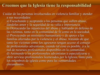 Creemos que la Iglesia tiene la responsabilidadCreemos que la Iglesia tiene la responsabilidad
..
Cuidar de las personas involucradas en violencia familiar y atenderCuidar de las personas involucradas en violencia familiar y atender
a sus necesidades:a sus necesidades:
a) Escuchando y aceptando a las personas que sufren abuso,a) Escuchando y aceptando a las personas que sufren abuso,
dándoles amor y la seguridad de su valía e importancia.dándoles amor y la seguridad de su valía e importancia.
b) Destacando las injusticias del abuso y hablando en defensa deb) Destacando las injusticias del abuso y hablando en defensa de
las víctimas, tanto en la comunidad de fe como en la sociedad.las víctimas, tanto en la comunidad de fe como en la sociedad.
c) Proveyendo un ministerio humanitario y de apoyo a lasc) Proveyendo un ministerio humanitario y de apoyo a las
familias afectadas por la violencia y el abuso, tratando de quefamilias afectadas por la violencia y el abuso, tratando de que
tanto las víctimas como los agresores tengan acceso al consejotanto las víctimas como los agresores tengan acceso al consejo
de profesionales adventistas, cuando tal cosa es posible, o a lade profesionales adventistas, cuando tal cosa es posible, o a la
red de recursos profesionales disponibles en la comunidad.red de recursos profesionales disponibles en la comunidad.
d) Animando a los profesionales adventistas a especializarse yd) Animando a los profesionales adventistas a especializarse y
abrir servicio profesionales licenciados por la Iglesia, tanto paraabrir servicio profesionales licenciados por la Iglesia, tanto para
los miembros de iglesia como para las comunidadeslos miembros de iglesia como para las comunidades
circundantes.circundantes.
 