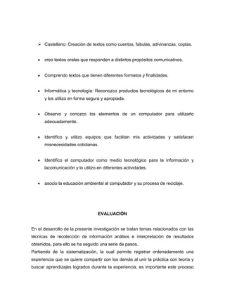  Castellano: Creación de textos como cuentos, fabulas, adivinanzas, coplas.

creo textos orales que responden a distintos propósitos comunicativos.

Comprendo textos que tienen diferentes formatos y finalidades.

Informática y tecnología: Reconozco productos tecnológicos de mi entorno
y los utilizo en forma segura y apropiada.

Observo y conozco los elementos de un computador para utilizarlo
adecuadamente.

Identifico y utilizo equipos que facilitan mis actividades y satisfacen
misnecesidades cotidianas.

Identifico el computador como medio tecnológico para la información y
lacomunicación y lo utilizo en diferentes actividades.

asocio la educación ambiental al computador y su proceso de reciclaje.

EVALUACIÓN

En el desarrollo de la presente investigación se tratan temas relacionados con las
técnicas de recolección de información análisis e interpretación de resultados
obtenidos, para ello se ha seguido una serie de pasos.
Partiendo de la sistematización, la cual permite registrar ordenadamente una
experiencia que se quiere compartir con los demás al unir la práctica con teoría y
buscar aprendizajes logrados durante la experiencia, es importante este proceso

 