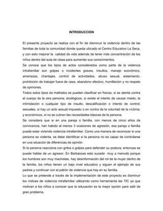 INTRODUCCION

El presente proyecto se realiza con el fin de disminuir la violencia dentro de las
familias de toda la comunidad donde queda ubicado el Centro Educativo La Seca,
y con esto mejorar la calidad de vida además de tener más concentración de los
niños dentro del aula de clase para aumentar sus conocimientos.
Se conoce que los tipos de actos considerados como parte de la violencia
intrafamiliar son golpes o incidentes graves, insultos, manejo económico,
amenazas, chantajes, control de actividades, abuso sexual, aislamiento,
prohibición de trabajar fuera de casa, abandono afectivo, humillación y no respeto
de opiniones.
Todos estos tipos de maltratos se pueden clasificar en físicos, si se atenta contra
el cuerpo de la otra persona; sicológicos, si existe el intento de causar miedo, la
intimidación o cualquier tipo de insulto, descalificación o intento de control;
sexuales, si hay un acto sexual impuesto o en contra de la voluntad de la víctima;
y económicos, si no se cubren las necesidades básicas de la persona.
Se considera que si en una pareja o familia, con menos de cinco años de
convivencia, han habido al menos 3 ocasiones de agresión, esa pareja o familia
puede estar viviendo violencia intrafamiliar. Como una manera de reconocer si una
persona es violenta, se debe identificar si la persona no es capaz de controlarse
en una situación de diferencias de opinión.
Si la persona reacciona con gritos o golpes para defender su postura, entonces se
puede hablar de un agresor. En Barbacoas esto sucede muy a menudo porque
los hombres son muy machistas, hay desinformación del rol de la mujer dentro de
la familia, los niños tienen un bajo nivel educativo y siguen el ejemplo de sus
padres y continuar con el patrón de violencia que hay en su familia.
Lo que se pretende a través de la implementación de este proyecto es disminuir
los índices de violencia intrafamiliar utilizando como herramienta las TIC ya que
motivan a los niños a conocer que la educación es la mejor opción para salir de
gran problema.

 