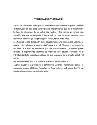 PROBLEMA DE INVESTIGACIÓN

Dentro del proceso de investigación se encuentra un problema al que se pretende
darle solución en este caso es la violencia intrafamiliar ya que por el machismo y
la falta de educación de los niños, las madres y los padres se genera esta
situación. Hay que saber que la violencia es toda clase de abuso y exceso hacia
las demás personas ya sea psicológico, sexual, físico, entre otros.
Los factores que se consideran como causas de que una persona sea violenta, se
asocian principalmente al aspecto sicológico y al social. El agresor, generalmente
no tiene capacidad de autocontrol y actúa impulsivamente. Lo anterior puede
deberse a experiencias infantiles de violencia que dejaron secuelas en el
individuo; también existe la posibilidad de que sea causa de la presión social y el
estrés.
Por este motivo se realiza el proyecto queriendo dar respuesta a:
¿Cómo ayudar a la población a disminuir la violencia intrafamiliar, donde se
encuentra ubicado el Centro Educativo La Seca, a través del uso de las Tic y a
que los niños mejoren su nivel educativo?

 