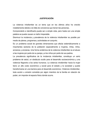 JUSTIFICACIÓN

La violencia intrafamiliar es un tema que en los últimos años ha crecido
notablemente debido a la falta de conciencia que tienen las personas.
Comprenderlo e identificarlo puede ser a simple vista, pero hasta con una simple
palabra se puede causar un daño irreparable.
Disminuir la incidencia y prevalencia de la violencia intrafamiliar es posible por
medio de planes, programas y actividades en conjunto.
Es un problema social de grandes dimensiones que afecta sistemáticamente a
importantes sectores de la población especialmente a mujeres, niñas, niños,
ancianos y ancianas. Una forma endémica de la violencia intrafamiliar es el abuso
a las mujeres por parte de su pareja y a los niños por parte de sus padres.
La prevalencia significativa de la incidencia intrafamiliar, constituye un serio
problema de salud, un obstáculo oculto para el desarrollo socioeconómico y una
violencia flagrante a los seres humanos. La violencia intrafamiliar hacia la mujer
tiene un alto costo económico y social para el estado y la sociedad y puede
transformarse en una barrera para el desarrollo económico. Violencia intrafamiliar,
toda acción u omisión cometida por algún miembro de la familia en relación de
poder, sin importar el espacio físico donde ocurra.

 