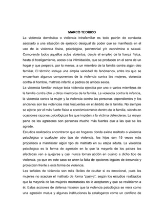 MARCO TEORICO
La violencia doméstica o violencia intrafamiliar es todo patrón de conducta
asociado a una situación de ejercicio desigual de poder que se manifiesta en el
uso de la violencia física, psicológica, patrimonial y/o económica o sexual.
Comprende todos aquellos actos violentos, desde el empleo de la fuerza física,
hasta el hostigamiento, acoso o la intimidación, que se producen en el seno de un
hogar y que perpetra, por lo menos, a un miembro de la familia contra algún otro
familiar. El término incluye una amplia variedad de fenómenos, entre los que se
encuentran algunos componentes de la violencia contra las mujeres, violencia
contra el hombre, maltrato infantil, o padres de ambos sexos.
La violencia familiar incluye toda violencia ejercida por uno o varios miembros de
la familia contra otro u otros miembros de la familia. La violencia contra la infancia,
la violencia contra la mujer y la violencia contra las personas dependientes y los
ancianos son las violencias más frecuentes en el ámbito de la familia. No siempre
se ejerce por el más fuerte física o económicamente dentro de la familia, siendo en
ocasiones razones psicológicas las que impiden a la víctima defenderse. La mayor
parte de los agresores son personas mucho más fuertes que a las que se les
agrede.
Estudios realizados encontraron que en hogares donde existe maltrato o violencia
psicológica o cualquier otro tipo de violencia, los hijos son 15 veces más
propensos a manifestar algún tipo de maltrato en su etapa adulta. La violencia
psicológica es la forma de agresión en la que la mayoría de los países las
afectadas van a quejarse y casi nunca toman acción en cuanto a dicho tipo de
violencia, ya que en este caso se unen la falta de opciones legales de denuncia y
protección frente a esta forma de violencia.
Las señales de violencia son más fáciles de ocultar si es emocional, pues las
mujeres no aceptan el maltrato de forma “pasiva”; según los estudios realizados
que la mayoría de las mujeres maltratadas no lo aceptaron y que se resistieron a
él. Estas acciones de defensa hicieron que la violencia psicológica se viera como
una agresión mutua y algunas instituciones la catalogaron como un conflicto de

 