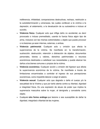 indiferencia, infidelidad, comparaciones destructivas, rechazo, restricción a
la autodeterminación y amenazas, las cuales conllevan a la víctima a la
depresión, al aislamiento, a la devaluación de su autoestima e incluso al
suicidio.
Violencia física. Cualquier acto que inflige daño no accidental, es decir
provocado o incluso premeditado, usando la fuerza física algún tipo de
arma, inclusive con las mismas extremidades u objeto que pueda provocar
o no lesiones ya sean internas, externas, o ambas.
Violencia

patrimonial.

Cualquier

acto

u

omisión

que

afecta

la

supervivencia de la víctima. Se manifiesta en: la transformación,
sustracción, destrucción, retención o distracción de objetos, documentos
personales,

bienes

y

valores,

derechos

patrimoniales

o

recursos

económicos destinados a satisfacer sus necesidades y puede abarcar los
daños a los bienes comunes o propios de la víctima.
Violencia económica. Cualquier acción u omisión del Agresor que afecta
la supervivencia económica de la víctima. Se manifiesta a través de
limitaciones encaminadas a controlar el ingreso de sus percepciones
económicas, como impedirle laborar o exigir el salario.
Violencia sexual. Cualquier acto que degrada o daña el cuerpo y/o la
sexualidad de la Víctima y que por tanto atenta contra su libertad, dignidad
e integridad física. Es una expresión de abuso de poder que implica la
supremacía masculina sobre la mujer, al denigrarla y concebirla como
objeto.
Cualquier otra forma análoga que lesione o sea susceptible de dañar la
dignidad, integridad o libertad de las mujeres.

 