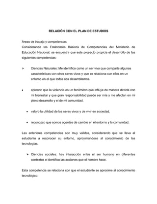 RELACIÓN CON EL PLAN DE ESTUDIOS

Áreas de trabajo y competencias
Considerando los Estándares Básicos de Competencias del Ministerio de
Educación Nacional, se encuentra que este proyecto propicia el desarrollo de las
siguientes competencias:


Ciencias Naturales: Me identifico como un ser vivo que comparte algunas
características con otros seres vivos y que se relaciona con ellos en un
entorno en el que todos nos desarrollamos.

aprendo que la violencia es un fenómeno que influye de manera directa con
mi bienestar y que gran responsabilidad puede ser mía y me afectan en mi
pleno desarrollo y el de mi comunidad.

valoro la utilidad de los seres vivos y de vivir en sociedad.

reconozco que somos agentes de cambio en el entorno y la comunidad.

Las anteriores competencias son muy válidas, considerando que se lleva al
estudiante a reconocer su entorno, aproximándose al conocimiento de las
tecnologías.
 Ciencias sociales: hay interacción entre el ser humano en diferentes
contextos e identifico las acciones que el hombre hace.

Esta competencia se relaciona con que el estudiante se aproxime al conocimiento
tecnológico.

 
