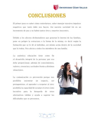 7
El primer paso es saber cómo controlarnos, saber manejar nuestros impulsos
negativos que tanto daño nos hacen. Así nuestra sociedad irá en un
incremento de paz y no habrá tantos tiros y muertes inocentes.
Debido a los afectos desbastadores que generan lo interno de las familias,
pone en peligro la estructura o la forma de la misma, es decir según la
formación que se le dé al individuo, así mismo actúa dentro de la sociedad
que lo rodea. Nos afecta a todos los miembros de una familia.
La auténtica educación tiene como fin
el desarrollo integral de la persona; por eso
debe proporcionar, además de conocimientos,
valores, creencias y actitudes frente a distintas
situaciones.
La comunicación es prevención porque nos
posibilita encontrar un espacio, ser
protagonistas, el aprender a respetar al otro;
posibilita la capacidad de aceptar el error como
incentivo para la búsqueda de otras
alternativas válidas y ayuda a superar las
dificultades que se presenten.
 