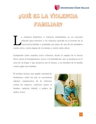 2
a violencia doméstica o violencia intrafamiliar es un concepto
utilizado para referirse a «la violencia ejercida en el terreno de la
convivencia familiar o asimilada, por parte de uno de los miembros
contra otros, contra alguno de los demás o contra todos ellos».
Comprende todos aquellos actos violentos, desde el empleo de la fuerza
física, hasta el hostigamiento, acoso o la intimidación, que se producen en el
seno de un hogar y que perpetra, por lo menos, a un miembro de la familia
contra algún otro familiar.
El término incluye una amplia variedad de
fenómenos, entre los que se encuentran
algunos componentes de la violencia
contra las mujeres, violencia contra el
hombre, maltrato infantil, o padres de
ambos sexos.
L
 