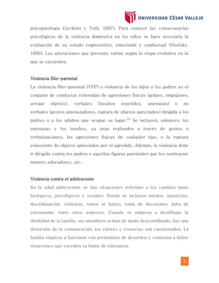 5
psicopatología Cicchetti y Toth, 1997). Para conocer las consecuencias
psicológicas de la violencia doméstica en los niños se hace necesaria la
evaluación de su estado cognoscitivo, emocional y conductual (Osofsky,
1999). Las alteraciones que presente varían según la etapa evolutiva en la
que se encuentra.
Violencia filio-parental
La violencia filio-parental (VFP) o violencia de los hijos a los padres es el
conjunto de conductas reiteradas de agresiones físicas (golpes, empujones,
arrojar objetos), verbales (insultos repetidos, amenazas) o no
verbales (gestos amenazadores, ruptura de objetos apreciados) dirigida a los
padres o a los adultos que ocupan su lugar.24
Se incluyen, entonces, las
amenazas y los insultos, ya sean realizados a través de gestos o
verbalizaciones, las agresiones físicas de cualquier tipo, o la ruptura
consciente de objetos apreciados por el agredido. Además, la violencia debe
ir dirigida contra los padres o aquellas figuras parentales que les sustituyan:
tutores, educadores, etc.
Violencia contra el adolescente
En la edad adolescente se dan situaciones referidas a los cambios tanto
biológicos, psicológicos y sociales. Donde se incluyen miedos, injusticias,
discriminación, violencia, temor al futuro, toma de decisiones, falta de
entusiasmo, entre otros aspectos. Cuando se empieza a desdibujar la
identidad de la familia, sus miembros actúan de modo descoordinado, hay una
distorsión de la comunicación, los valores y creencias son cuestionados. La
familia empieza a funcionar con predominio de desorden y comienza a haber
situaciones que exceden su límite de tolerancia.
 