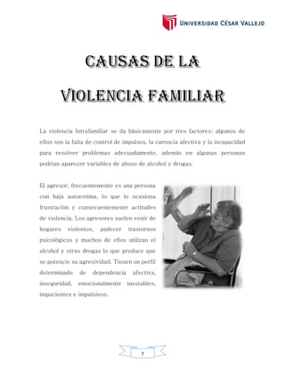 7
La violencia Intrafamiliar se da básicamente por tres factores; algunos de
ellos son la falta de control de impulsos, la carencia afectiva y la incapacidad
para resolver problemas adecuadamente, además en algunas personas
podrían aparecer variables de abuso de alcohol y drogas.
El agresor, frecuentemente es una persona
con baja autoestima, lo que le ocasiona
frustración y consecuentemente actitudes
de violencia. Los agresores suelen venir de
hogares violentos, padecer trastornos
psicológicos y muchos de ellos utilizan el
alcohol y otras drogas lo que produce que
se potencie su agresividad. Tienen un perfil
determinado de dependencia afectiva,
inseguridad, emocionalmente inestables,
impacientes e impulsivos.
 