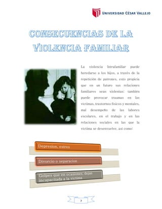 7
La violencia Intrafamiliar puede
heredarse a los hijos, a través de la
repetición de patrones, esto propicia
que en un futuro sus relaciones
familiares sean violentas; también
puede provocar traumas en las
víctimas, trastornos físicos y mentales,
mal desempeño de las labores
escolares, en el trabajo y en las
relaciones sociales en las que la
víctima se desenvuelve, así como:
 