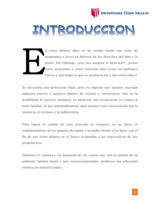 1
n estos últimos años se ha venido dando una serie de
programas y leyes en defensa de los derechos del niño y la
mujer. Sin embargo, ¿eso nos asegura el bienestar?, ¿acaso
estos programas y leyes bastarán para cesar los maltratos
físicos y psicológicos que se producen día a día contra ellos?
Es necesaria una protección legal, pero es urgente que nuestra sociedad
adquiera nuevos y mejores hábitos de crianza y convivencia. Aún en la
posibilidad de parecer alarmista, es menester una reeducación en cuanto al
trato familiar, el que lamentablemente para muchos está caracterizado por la
violencia, el rechazo y la indiferencia.
Para lograr el cambio de esta situación se requiere, en un inicio, el
replanteamiento de los papeles del padre y la madre frente a los hijos, con el
fin de que éstos últimos en el futuro respondan a las expectativas de sus
progenitores.
Debemos ir, entonces, en búsqueda de las causas que son la semilla de un
ambiente familiar hostil y que, consecuentemente, producen una educación
errónea en nuestros niños.
E
 