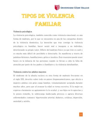 3
Violencia psicológica
La violencia psicológica, también conocida como violencia emocional, es una
forma de maltrato, por lo que se encuentra en una de las categorías dentro
de la violencia doméstica. La intención que trae consigo la violencia
psicológica es humillar, hacer sentir mal e insegura a un individuo,
deteriorando su propio valor. Difiere del maltrato físico ya que éste es sutil y
es mucho más difícil de percibirlo o detectarlo. Se manifiesta a través de
palabras hirientes, humillaciones, gritos e insultos. Éste trastorno puede tener
bases en la infancia de las personas cuando se llevan a cabo la falta de
atención por parte de los padres o familiares y la violencia intrafamiliar.
Violencia contra los adultos mayores
El síndrome de la abuela esclava es otra forma de maltrato frecuente en
el siglo XXI, descrito sobre todo en países hispanoamericanos, que afecta a
mujeres adultas con gran carga familiar, voluntariamente aceptada durante
muchos años, pero que al avanzar la edad se torna excesiva. Si la mujer no
expresa claramente su agotamiento (o lo oculta), y sus hijos no lo aprecian y
le ponen remedio, la sobrecarga inadecuada provoca o agrava diversas
enfermedades comunes: hipertensión arterial, diabetes, cefaleas, depresión,
ansiedad y artritis.
 