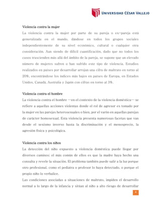 4
Violencia contra la mujer
La violencia contra la mujer por parte de su pareja o ex-pareja está
generalizada en el mundo, dándose en todos los grupos sociales
independientemente de su nivel económico, cultural o cualquier otra
consideración. Aun siendo de difícil cuantificación, dado que no todos los
casos trascienden más allá del ámbito de la pareja, se supone que un elevado
número de mujeres sufren o han sufrido este tipo de violencia. Estudios
realizados en países por desarrollar arrojan una cifra de maltrato en torno al
20%, encontrándose los índices más bajos en países de Europa, en Estados
Unidos, Canadá, Australia y Japón con cifras en torno al 3%.
Violencia contra el hombre
La violencia contra el hombre —en el contexto de la violencia doméstica— se
refiere a aquellas acciones violentas donde el rol de agresor es tomado por
la mujer en las parejas heterosexuales o bien, por el varón en aquellas parejas
de carácter homosexual. Esta violencia presenta numerosas facetas que van
desde el sexismo inverso hasta la discriminación y el menosprecio, la
agresión física y psicológica.
Violencia contra los niños
La detección del niño expuesto a violencia doméstica puede llegar por
diversos caminos; el más común de ellos es que la madre haya hecho una
consulta y revele la situación. El problema también puede salir a la luz porque
otro profesional, como el pediatra o profesor lo haya detectado, o porque el
propio niño lo verbalice.
Las condiciones asociadas a situaciones de maltrato, impiden el desarrollo
normal a lo largo de la infancia y sitúan al niño a alto riesgo de desarrollar
 