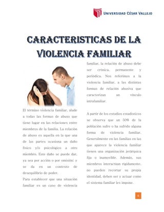 6
El término violencia familiar, alude
a todas las formas de abuso que
tiene lugar en las relaciones entre
miembros de la familia. La relación
de abuso es aquella en la que una
de las partes ocasiona un daño
físico y/o psicológico a otro
miembro. Este daño se puede dar,
ya sea por acción o por omisión; y
se da en un contexto de
desequilibrio de poder.
Para establecer que una situación
familiar es un caso de violencia
familiar, la relación de abuso debe
ser crónica, permanente y
periódica. Nos referimos a la
violencia familiar, a las distintas
formas de relación abusiva que
caracterizan un vínculo
intrafamiliar.
A partir de los estudios estadísticos
se observa que un 50% de la
población sufre o ha sufrido alguna
forma de violencia familiar.
Generalmente en las familias en las
que aparece la violencia familiar
tienen una organización jerárquica
fija o inamovible. Además, sus
miembros interactúan rígidamente,
no pueden recortar su propia
identidad, deben ser y actuar como
el sistema familiar les impone.
 