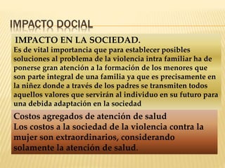 IMPACTO DOCIAL 
IMPACTO EN LA SOCIEDAD. 
Es de vital importancia que para establecer posibles 
soluciones al problema de la violencia intra familiar ha de 
ponerse gran atención a la formación de los menores que 
son parte integral de una familia ya que es precisamente en 
la niñez donde a través de los padres se transmiten todos 
aquellos valores que servirán al individuo en su futuro para 
una debida adaptación en la sociedad 
Costos agregados de atención de salud 
Los costos a la sociedad de la violencia contra la 
mujer son extraordinarios, considerando 
solamente la atención de salud. 
 
