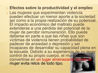  Efectos sobre la productividad y el empleo 
 Las mujeres que experimentan violencia 
pueden efectuar un menor aporte a la sociedad 
así como a la propia realización de su potencial. 
El impacto económico del maltrato puede 
extenderse a una pérdida del potencial de la 
mujer de percibir remuneración. Ello puede 
deberse en parte a que las niñas que son 
víctimas de violencia tienen probabilidad de 
padecer de ansiedad o depresión y ser 
incapaces de desarrollar su capacidad plena en 
la escuela. Debido a su experiencia de no tener 
control de su propio cuerpo, el mundo puede 
convertirse en un lugar amenazante donde la 
mujer evita retos de todo tipo. 
 
