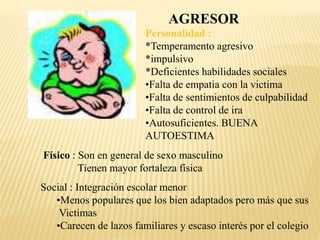 AGRESOR 
Personalidad : 
*Temperamento agresivo 
*impulsivo 
*Deficientes habilidades sociales 
•Falta de empatia con la victima 
•Falta de sentimientos de culpabilidad 
•Falta de control de ira 
•Autosuficientes. BUENA 
AUTOESTIMA 
Físico : Son en general de sexo masculino 
Tienen mayor fortaleza física 
Social : Integración escolar menor 
•Menos populares que los bien adaptados pero más que sus 
Victimas 
•Carecen de lazos familiares y escaso interés por el colegio 

