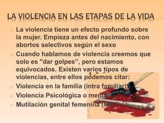 LA VIOLENCIA EN LAS ETAPAS DE LA VIDA 
 La violencia tiene un efecto profundo sobre 
la mujer. Empieza antes del nacimiento, con 
abortos selectivos según el sexo 
 Cuando hablamos de violencia creemos que 
solo es "dar golpes’’, pero estamos 
equivocados. Existen varios tipos de 
violencias, entre ellos podemos citar: 
 Violencia en la familia (intra familiar). 
 Violencia Psicológica o mental. 
 Mutilación genital femenina (MGF). 
 