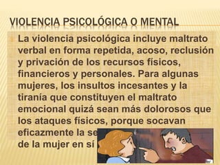 VIOLENCIA PSICOLÓGICA O MENTAL 
 La violencia psicológica incluye maltrato 
verbal en forma repetida, acoso, reclusión 
y privación de los recursos físicos, 
financieros y personales. Para algunas 
mujeres, los insultos incesantes y la 
tiranía que constituyen el maltrato 
emocional quizá sean más dolorosos que 
los ataques físicos, porque socavan 
eficazmente la seguridad y la confianza 
de la mujer en sí misma 
 
