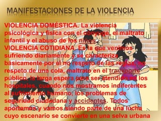 MANIFESTACIONES DE LA VIOLENCIA 
VIOLENCIA DOMÉSTICA. La violencia 
psicológica y física con el cónyuge, el maltrato 
infantil y el abuso de los niños. 
VIOLENCIA COTIDIANA. Es la que venimos 
sufriendo diariamente y se caracteriza 
básicamente por el no respeto de las reglas, no 
respeto de una cola, maltrato en el transporte 
público, la larga espera para ser atendido en los 
hospitales, cuando nos mostramos indiferentes 
al sufrimiento humano, los problemas de 
seguridad ciudadana y accidentes. Todos 
aportamos y vamos siendo parte de una lucha 
cuyo escenario se convierte en una selva urbana 
 