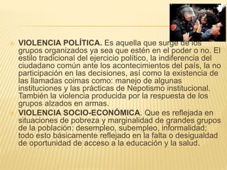  VIOLENCIA POLÍTICA. Es aquella que surge de los 
grupos organizados ya sea que estén en el poder o no. El 
estilo tradicional del ejercicio político, la indiferencia del 
ciudadano común ante los acontecimientos del país, la no 
participación en las decisiones, así como la existencia de 
las llamadas coimas como: manejo de algunas 
instituciones y las prácticas de Nepotismo institucional. 
También la violencia producida por la respuesta de los 
grupos alzados en armas. 
 VIOLENCIA SOCIO-ECONÓMICA. Que es reflejada en 
situaciones de pobreza y marginalidad de grandes grupos 
de la población: desempleo, subempleo, informalidad; 
todo esto básicamente reflejado en la falta o desigualdad 
de oportunidad de acceso a la educación y la salud. 
 