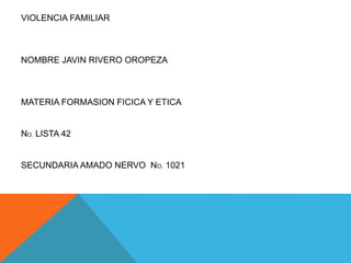 VIOLENCIA FAMILIAR 
NOMBRE JAVIN RIVERO OROPEZA 
MATERIA FORMASION FICICA Y ETICA 
NO. LISTA 42 
SECUNDARIA AMADO NERVO NO. 1021 
 