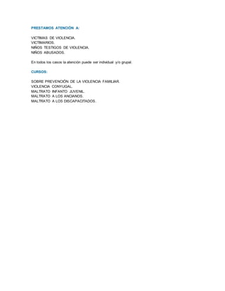 PRESTAMOS ATENCIÓN A:
VICTIMAS DE VIOLENCIA.
VICTIMARIOS.
NIÑOS TESTIGOS DE VIOLENCIA.
NIÑOS ABUSADOS.
En todos los casos la atención puede ser individual y/o grupal.
CURSOS:
SOBRE PREVENCIÓN DE LA VIOLENCIA FAMILIAR.
VIOLENCIA CONYUGAL.
MALTRATO INFANTO JUVENIL.
MALTRATO A LOS ANCIANOS.
MALTRATO A LOS DISCAPACITADOS.
 