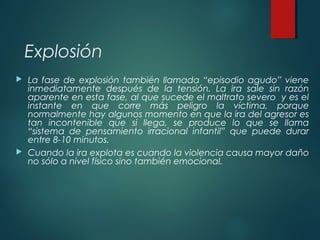 Explosión
 La fase de explosión también llamada “episodio agudo” viene
inmediatamente después de la tensión. La ira sale ...