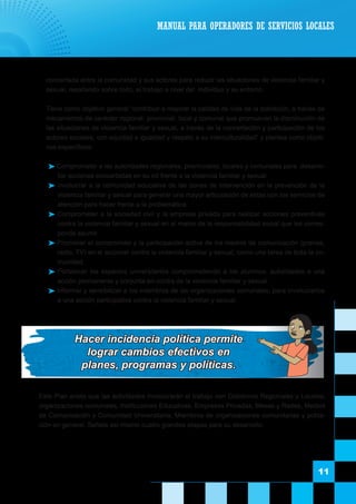 11
concertada entre la comunidad y sus actores para reducir las situaciones de violencia familiar y
sexual, resaltando sobre todo, el trabajo a nivel del individuo y su entorno.
	 Tiene como objetivo general “contribuir a mejorar la calidad de vida de la población, a través de
mecanismos de carácter regional, provincial, local y comunal que promuevan la disminución de
las situaciones de violencia familiar y sexual, a través de la concertación y participación de los
actores sociales, con equidad e igualdad y respeto a su interculturalidad” y plantea como objeti-
vos específicos:
 Comprometer a las autoridades regionales, provinciales, locales y comunales para desarro-
llar acciones concertadas en su rol frente a la violencia familiar y sexual.
 Involucrar a la comunidad educativa de las zonas de intervención en la prevención de la
violencia familiar y sexual para generar una mayor articulación de estas con los servicios de
atención para hacer frente a la problemática.
 Comprometer a la sociedad civil y la empresa privada para realizar acciones preventivas
contra la violencia familiar y sexual en el marco de la responsabilidad social que les corres-
ponde asumir.
 Promover el compromiso y la participación activa de los medios de comunicación (prensa,
radio, TV) en el accionar contra la violencia familiar y sexual, como una tarea de toda la co-
munidad.
 Fortalecer los espacios universitarios comprometiendo a los alumnos, autoridades a una
acción permanente y conjunta en contra de la violencia familiar y sexual.
 Informar y sensibilizar a los miembros de las organizaciones comunales, para involucrarlos
a una acción participativa contra la violencia familiar y sexual.
MANUAL PARA OPERADORES DE SERVICIOS LOCALES
Hacer incidencia política permite
lograr cambios efectivos en
planes, programas y políticas.
	 Este Plan anota que las actividades involucrarán el trabajo con Gobiernos Regionales y Locales,
organizaciones comunales, Instituciones Educativas, Empresas Privadas, Mesas y Redes, Medios
de Comunicación y Comunidad Universitaria, Miembros de organizaciones comunitarias y pobla-
ción en general. Señala así mismo cuatro grandes etapas para su desarrollo:
 