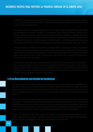 erradicación del abuso sexual en niños, niñas y adolescentes; anunciando como metas la reduc-
ción en un 50% de los casos de maltrato infantil y adolescente y la erradicación del abuso sexual
de niños niñas y adolescentes.
	 Se considera como acciones estratégicas en relación a niños, niñas y adolescentes, la promoción
de campañas de información, educación y comunicación sobre crianza adecuada; difusión de las
normas relativas al maltrato y abuso sexual; fortalecimiento de programas y servicios orientados
a la atención de víctimas de maltrato y abuso sexual; la incorporación del enfoque de resiliencia y
actividades lúdicas como medios de prevenir el maltrato infantil y el abuso sexual para recuperar a
las víctimas; además de la difusión de los programas que previenen y atienden casos de maltrato.
	 Para este objetivo, el informe de monitoreo y avance al 2007, planteó para el 2008, la necesidad
de emitir normas que facultaran a las instituciones del sector salud, la atención a niñas, niños y
adolescentes víctimas de abuso sexual, sin requerir del consentimiento de sus padres; y, para la
defensa gratuita de los niños, niñas y adolescentes víctimas de trata por parte de los Defensores
de Oficio del Ministerio de Justicia.
	 El documento establece como conclusiones que “el maltrato, en cualquiera de sus manifestacio-
nes, física, psicológica y sexual vulnera los derechos fundamentales de los niños, niñas y adoles-
centes, en ese sentido se requiere poner énfasis en la revisión y cumplimiento de la normatividad
vigente y en el trabajo articulado de diversas instituciones para prevenir y atender los casos de
maltrato infantil y promover la cultura de denuncia”.
1.1.3 La Necesidad de una Acción de Incidencia
	 Esta exposición de las políticas podría dar la impresión que no sería necesaria una agenda de in-
cidencia en materia de violencia familiar; sin embargo a partir de la realidad en Satipo, se puede
afirmar que dista mucho, para que las políticas se implementen, para que las organizaciones tengan
las capacidades y recursos para hacerlo y para que la gestión pública pueda atender a quienes son
víctimas.
	 Obviamente que para atender esta agenda se requiere diversos niveles de acción. En el nivel nacional
se requiere complementar el planteamiento estratégico de los planes enunciados líneas arriba, por ello
el MIMDES como ente rector debe proporcionar normas, procedimientos, estandarizados, protocolos
de atención articulados y otros elementos que permitan que en la práctica, sectores y niveles de go-
bierno presten con eficacia el servicio de protección a las víctimas de la violencia familiar.
	 También es necesario incidir sobre el gobierno regional para mejorar las capacidades de coordi-
nación y asignación de recursos integrando esfuerzos en su ámbito territorial de responsabilidad,
función que tienen señalada en la ley, pero que escasamente desarrollan.
14
INCIDENCIA POLÍTICA PARA PREVENIR LA VIOLENCIA FAMILIAR EN EL ÁMBITO LOCAL
 