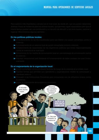 15
	 Pero quizá lo más importante y cercano es el nivel local, es desde allí, que se pueden desarrollar
diversas líneas de incidencia para los actores locales, que permitan lograr capacidades pero que al
mismo tiempo puedan ser una contribución y un llamado de atención a los otros niveles, nacional y
regional. Mencionemos algunos ejemplos:
	 En las políticas públicas locales:
 Empoderamiento de las Municipalidades para que lideren una acción concertada contra la
violencia.
 Funcionamiento de un sistema local de acción concertada contra la violencia.
 Fortalecimiento de capacidades de los organismos públicos que tienen responsabilidades
contra la violencia en el nivel local.
 Compromiso de los medios de comunicación local en una estrategia de comunicación contra
la violencia.
 Impulsar mecanismos para fortalecer el funcionamiento de redes sociales con gran involu-
cramiento.
	 En el mejoramiento de la organización local:
 Acción concertada contra principales factores de riesgo de la violencia en el ámbito local.
 Facilitar formas que permitan que operadores y organizaciones locales se comuniquen y
coordinen entre si.
 Persuadir a las Instituciones Educativas para involucrarse con los esfuerzos locales contra
la violencia.
 Lograr la organización de la vigilancia ciudadana.
MANUAL PARA OPERADORES DE SERVICIOS LOCALES
DEMUNA ALTO A LA
VIOLENCIA
FAMILIAR PROTEJAMOS A LAS
MUJERES
A
LCALDE
SANCIONAR A LOS
AGRESORES
¡Tenemos
que combatir
la violencia
familiar!
El Alcalde
tiene mucha
razón...
¡Si, hay que
combatir la
violencia!
 