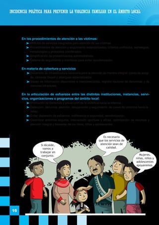 16
	 En los procedimientos de atención a las víctimas:
 Módulos de servicios integrados para atención de las víctimas.
 Procedimientos de atención y seguimiento estandarizados; criterios unificados, estrategias,
metodologías y protocolos coordinados.
 Simplificación de procedimientos administrativos.
 Sistema de seguimiento y monitoreo para evitar revictimización.
	 En materia de cobertura y servicios
 Desarrollo de infraestructura necesaria para la atención de manera integral: casas de acogi-
da, cámaras Gesell y albergues especializados.
 Bases de información disponibles e interconectadas, registro nacional de denuncias y de
menores infractores.
	
	 En la articulación de esfuerzos entre las distintas instituciones, instancias, servi-
cios, organizaciones o programas del ámbito local:
	Promoción de Derechos y prevención de la violencia hacia la infancia.
	Detección, denuncia, atención, recuperación y seguimiento de casos de violencia hacia la
niñez.
	Evitar dispersión de esfuerzos, indiferencia e impunidad, revictimización.
	Garantizar entornos seguros, intervención oportuna y eficaz, optimización de recursos y
atención integral y bienestar de los ninos, niñas y adolescentes.
INCIDENCIA POLÍTICA PARA PREVENIR LA VIOLENCIA FAMILIAR EN EL ÁMBITO LOCAL
ALCALD
E
Si Alcalde,
vamos a
trabajar en
conjunto.
Es necesario
que los servicios de
atención sean de
calidad.
Mujeres,
niñas, niños y
adolescentes
apoyaremos.
 