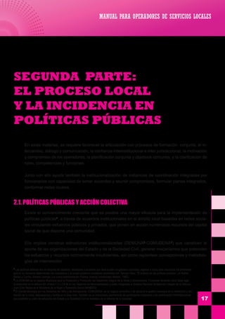 17
	 En estas materias, se requiere favorecer la articulación con procesos de formación conjunta, el in-
tercambio, diálogo y comunicación, la confianza interinstitucional e inter jurisdiccional, la motivación
y compromiso de los operadores, la planificación conjunta y objetivos comunes; y la clarificación de
roles, competencias y funciones.
	 Junto con ello ayuda también la institucionalización de instancias de coordinación integradas por
funcionarios con capacidad de tomar acuerdos y asumir compromisos, formular planes integrados,
conformar redes locales.
2.1. POLÍTICAS PÚBLICAS Y ACCIÓN COLECTIVA
	 Existe el convencimiento creciente que es posible una mayor eficacia para la implementación de
políticas públicas5, a través de acuerdos institucionales en el ámbito local basadas en redes socia-
les vinculando esfuerzos públicos y privados, que ponen en acción numerosos recursos del capital
social de que dispone una comunidad.
	 Ello implica construir estructuras institucionalizadas (DEMUNA6-COMUDENA7) que canalicen el
aporte de las organizaciones del Estado y de la Sociedad Civil, generar mecanismos que potencien
los esfuerzos y recursos normalmente insuficientes, así como replantear concepciones y metodolo-
gías de intervención.
SEGUNDA PARTE:
EL PROCESO LOCAL
Y LA INCIDENCIA EN
POLÍTICAS PÚBLICAS
5
Las políticas públicas son el conjunto de objetivos, decisiones y acciones que lleva a cabo un gobierno (nacional, regional o local) para solucionar los problemas
que en un momento determinado los ciudadanos y el propio gobierno consideran prioritarios (cfr. Tamayo Sáez, “El análisis de las políticas públicas”, en Bañón,
Rafael y Carrillo, Ernesto (comps.) La nueva Administración Pública, Alianza Universidad, Madrid., 1997).
6
La DEMUNA es un espacio Municipal para la Protección y Promoción del Desarrollo Integral de la Niñez y Adolescencia. Funcionan teniendo como base legal
lo estipulado en el articulo 84, incisos 1.3 y 2.8 de la Ley Orgánica de Municipalidades; y están integradas al Sistema Nacional de Atención Integral de la Infancia,
cuyo Ente Rector es el Ministerio de la Mujer y Desarrollo Social (MIMDES).
7
El Comité Municipal por los Derechos del Niño y del Adolescente, COMUDENA, es un órgano consultivo y de apoyo a la gestión municipal en la promoción y pro-
tección de la niñez, adolescencia y familia en el área local. También es un mecanismo permanente de participación ciudadana y de coordinación interinstitucional
que posibilita la unión de esfuerzos del Estado y la Sociedad Civil en beneficio de la infancia de la localidad.
MANUAL PARA OPERADORES DE SERVICIOS LOCALES
 