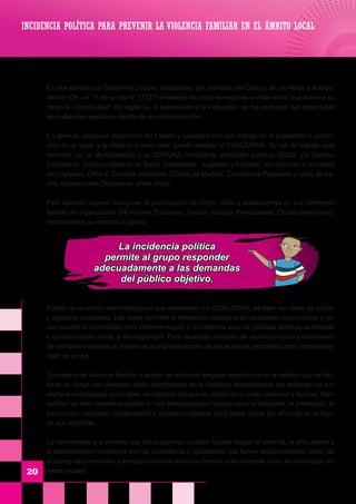 En ese sentido los Gobiernos Locales establecen, por mandato del Código de los Niños y Adoles-
centes (Cfr. art. 31 de la Ley N° 27337) entidades técnicas semejantes al ente rector, que tienen a su
cargo la normatividad, los registros, la supervisión y la evaluación de las acciones que desarrollan
las instancias ejecutivas dentro de su circunscripción.
	 En general, cualquier organismo del Estado y sociedad civil que trabaje en la protección y promo-
ción de la mujer y la infancia a nivel local, puede integrar el COMUDENA. Su eje de trabajo está
marcado por la Municipalidad y su DEMUNA, vinculando entidades públicas (UGEL y/o Centros
Educativos, DISA y/o Centros de Salud, Comisarías, Juzgados y Fiscalía), así como de la sociedad
civil (Iglesias, ONG´s, Comités Vecinales, Clubes de Madres, Comedores Populares y Vaso de Le-
che, Asociaciones Deportivas, entre otros).
	 Pero también supone incorporar la participación de niños, niñas y adolescentes en sus diferentes
formas de organización (Municipios Escolares, Scouts, Grupos Parroquiales, Clubes deportivos);
reconociendo su derecho a opinar.
	
A partir de la acción interinstitucional que desarrollan los COMUDENA, se tejen las redes de acción
y vigilancia ciudadana. Las redes permiten la interacción cotidiana de los actores involucrados y ha-
cen posible la continuidad en la implementación y la cobertura local de políticas públicas acordadas
y consensuadas desde la Municipalidad. Pero necesitan también del reconocimiento y tratamiento
de múltiples intereses al interior de la implementación de las acciones asumidas como responsabi-
lidad de la red.
	
	 En materia de violencia familiar la acción en red es de singular importancia en la medida que los fac-
tores de riesgo son diversos, están identificados en la literatura especializada, sin embargo no son
siempre visibilizados como tales, en especial los que se ubican en el orden personal y familiar. Pero
también en esta materia la acción en red destaca porque tareas como la detección, la protección, la
prevención, necesitan cotidianeidad y cobertura espacial para poder lograr ser eficaces en el logro
de sus objetivos.
	 La herramienta que permite que los programas sociales locales tengan el alcance, la articulación y
la sostenibilidad necesarias son los ciudadanos y ciudadanas que tienen responsabilidad sobre las
acciones de prevención y atención contra la violencia familiar y las maneras como se interactúan en
redes locales.20
INCIDENCIA POLÍTICA PARA PREVENIR LA VIOLENCIA FAMILIAR EN EL ÁMBITO LOCAL
La incidencia política
permite al grupo responder
adecuadamente a las demandas
del público objetivo.
 