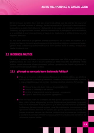 El reto entonces es doble, de un lado para la gerencia pública local de este tipo de programas
sociales, que debe mantener el liderazgo, facilitar la participación y procurar un funcionamiento
adecuado de la acción interinstitucional y de la acción de las redes; y, de otro lado, los actores invo-
lucrados y las organizaciones sociales, debieran mantener viva la participación de los ciudadanos
y la posibilidad de que todos contribuyan al logro de los objetivos de la política pública, con una
vigilancia adecuada.
	 Es esta doble dinámica la que permite entender la necesidad de una tarea de incidencia en el
ámbito local para la formación y perfeccionamiento de las políticas públicas; considerando las exi-
gencias de los ciudadanos y las respuestas que se deben plantear desde el estado y en específico
desde el gobierno local.
2.2.	 INCIDENCIA POLÍTICA
	 Se refiere al proceso planificado de la ciudadanía organizada para influir en las políticas y pro-
gramas públicos. Se busca influir en aquellos actores que toman decisiones de carácter o interés
público, y están orientados a lograr cambios en políticas y programas del Estado, así como en el
comportamiento de las autoridades públicas.
	 2.2.1	 ¿Por qué es necesario hacer Incidencia Política?
	 Para que se resuelvan problemas específicos que son de interés público y que afectan a
todos y todas las ciudadanas y ciudadanos a través de cambios concretos en la política
y programas públicos que nos permitan reivindicar derechos colectivos. Por ejemplo:
	 J	 Mejorar la atención de las víctimas de violencia familiar
	 J	 Ampliar la cobertura de los servicios
	 J	 Ampliar la asignación de personal, recursos y presupuesto
	 J	 Lograr la articulación de acciones y programas
	 Para dar mayor poder a la ciudadanía, es decir que las organizaciones sociales de mu-
jeres, niños, niñas y adolescentes, gremios, fortalezcan sus capacidades para poder
influir en la modificación de leyes, políticas y de todos aquellos elementos que afectan
los intereses de determinados sectores y que los consideramos nocivos para un real
ejercicio de nuestros derechos. Por ejemplo: para que las organizaciones sociales dis-
pongan de canales efectivos para formular y alcanzar sus propuestas que contribuyan
a superar la ausencia de políticas locales que garanticen una adecuada atención de las
victimas de violencia familiar.
21
MANUAL PARA OPERADORES DE SERVICIOS LOCALES
 