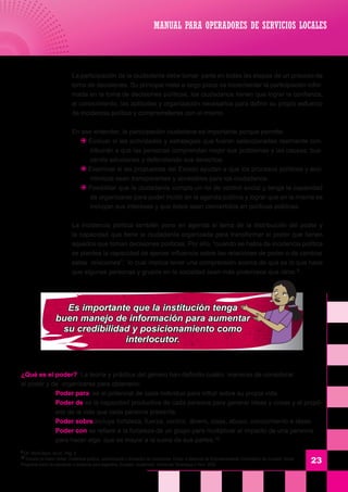 23
	 La participación de la ciudadanía debe tomar parte en todas las etapas de un proceso de
toma de decisiones. Su principal meta a largo plazo es incrementar la participación infor-
mada en la toma de decisiones políticas, los ciudadanos tienen que lograr la confianza,
el conocimiento, las aptitudes y organización necesarios para definir su propio esfuerzo
de incidencia política y comprometerse con el mismo.
	 En ese entender, la participación ciudadana es importante porque permite:
J Evaluar si las actividades y estrategias que fueron seleccionadas realmente con-
tribuirán a que las personas comprendan mejor sus problemas y las causas, bus-
cando soluciones y defendiendo sus derechos.
J Examinar si las propuestas del Estado ayudan a que los procesos políticos y eco-
nómicos sean transparentes y accesibles para los ciudadanos.
J Posibilitar que la ciudadanía cumpla un rol de control social y tenga la capacidad
de organizarse para poder incidir en la agenda pública y lograr que en la misma se
incluyan sus intereses y que éstos sean convertidos en políticas públicas.
	 La incidencia política también pone en agenda el tema de la distribución del poder y
la capacidad que tiene la ciudadanía organizada para transformar el poder que tienen
aquellos que toman decisiones políticas. Por ello, “cuando se habla de incidencia política
se plantea la capacidad de ejercer influencia sobre las relaciones de poder o de cambiar
estas relaciones”; lo cual implica tener una comprensión acerca de qué es lo que hace
que algunas personas y grupos en la sociedad sean más poderosos que otros 9.
	
¿Qué es el poder? La teoría y práctica del género han definido cuatro maneras de considerar
el poder y de organizarse para obtenerlo:
	 Poder para es el potencial de cada individuo para influir sobre su propia vida.
	 Poder de es la capacidad productiva de cada persona para generar ideas y cosas y el propó-
sito de la vida que cada persona presenta.
	 Poder sobre incluye fortaleza, fuerza, control, dinero, clase, abuso, conocimiento e ideas.
	 Poder con se refiere a la fortaleza de un grupo para multiplicar el impacto de una persona
	 para hacer algo que es mayor a la suma de sus partes.10
9
Cfr. World Bank, 0b.cit. Pág. 8
10
Tomado de Karen Sirker, Incidencia política, comunicación y formación de coaliciones. Curso a distancia de Empoderamiento Comunitario de Inclusión Social.
Programa piloto de educación a distancia para Argentina, Ecuador, Guatemala, Honduras, Nicaragua y Perú, 2002.
MANUAL PARA OPERADORES DE SERVICIOS LOCALES
Es importante que la institución tenga
buen manejo de información para aumentar
su credibilidad y posicionamiento como
interlocutor.
 