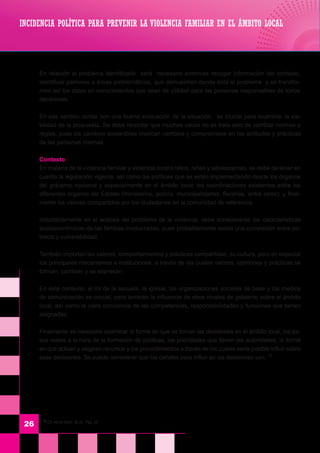 11
Cfr. World Bank, 0b.cit. Pág. 24
26
	 En relación al problema identificado será necesario entonces recoger información del contexto,
identificar patrones o áreas problemáticas, que demuestren donde está el problema y se transfor-
men así los datos en conocimientos que sean de utilidad para las personas responsables de tomar
decisiones.
	 En ese sentido contar con una buena evaluación de la situación, es crucial para examinar la via-
bilidad de la propuesta. Se debe recordar que muchas veces no se trata sólo de cambiar normas o
reglas, pues los cambios sostenibles implican cambios y compromisos en las actitudes y prácticas
de las personas mismas.
	 Contexto
	 En materia de la violencia familiar y violencia contra niños, niñas y adolescentes, se debe de tener en
cuenta la legislación vigente, así como las políticas que se estén implementando desde los órganos
del gobierno nacional y especialmente en el ámbito local; las coordinaciones existentes entre los
diferentes órganos del Estado (ministerios, policía, municipalidades, fiscalías, entre otros); y final-
mente los valores compartidos por los ciudadanos en la comunidad de referencia.
	 Indudablemente en el análisis del problema de la violencia, debe considerarse las características
socioeconómicas de las familias involucradas, pues probablemente exista una correlación entre po-
breza y vulnerabilidad.
	 También importan los valores, comportamientos y prácticas compartidas, su cultura, pero en especial
los principales mecanismos e instituciones, a través de las cuales valores, opiniones y prácticas se
forman, cambian y se expresan.
	 En este contexto, el rol de la escuela, la iglesia, las organizaciones sociales de base y los medios
de comunicación es crucial; pero también la influencia de otros niveles de gobierno sobre el ámbito
local, así como la clara conciencia de las competencias, responsabilidades y funciones que tienen
asignadas.
	 Finalmente es necesario examinar la forma en que se toman las decisiones en el ámbito local, los pa-
sos reales a la hora de la formación de políticas, las prioridades que tienen las autoridades, la forma
en que actúan y asignan recursos y los procedimientos a través de los cuales sería posible influir sobre
esas decisiones. Se puede considerar que los canales para influir en las decisiones son: 11
INCIDENCIA POLÍTICA PARA PREVENIR LA VIOLENCIA FAMILIAR EN EL ÁMBITO LOCAL
 