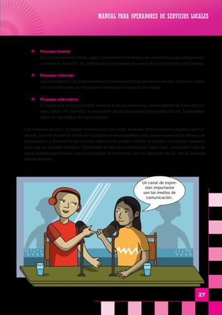 27
	 J	 Proceso formal
	 Es el procedimiento oficial, según lo establecido en la ley o en una política organizacional do-
cumentada. Ejemplo, las ordenanzas municipales requieren del voto favorable del Consejo.
	 J	 Proceso informal
	 Las actividades y procedimientos en el proceso de toma de decisiones que se llevan a cabo
concurrentemente con el proceso formal pero no están normadas.
	 J	 Proceso alternativo
	 Es aquel que se da para influir sobre la toma de decisiones, existe totalmente fuera del pro-
ceso oficial. Por ejemplo, la evaluación de las soluciones propuestas con los funcionarios
clave en los medios de comunicación.
	 Las maneras de influir no deben limitarse a un solo canal; el ámbito formal posibilita registro y perma-
nencia, pero la incidencia sobre los funcionarios responsables clave puede aumentar la eficacia de
la propuesta; y finalmente los caminos alternativos pueden facilitar la presión ciudadana necesaria
para que se adopten cambios. Dependerá de las circunstancias en cada caso, para saber cual de
estos canales puede tener mayor posibilidad de incidencia, pero la utilización de los tres la potencia
definitivamente.
MANUAL PARA OPERADORES DE SERVICIOS LOCALES
Un canal de expre-
sión importante
son los medios de
comunicación.
 