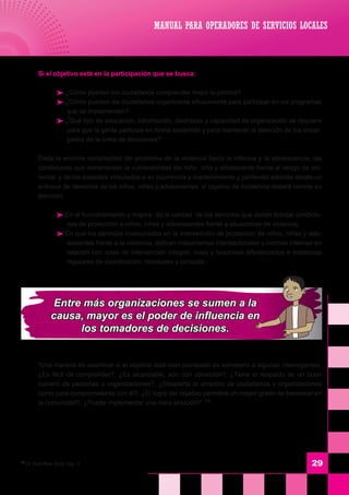 29
	 Si el objetivo está en la participación que se busca:
 ¿Cómo pueden los ciudadanos comprender mejor la política?
 ¿Cómo pueden los ciudadanos organizarse eficazmente para participar en los programas
que se implementen?
 ¿Qué tipo de educación, información, destrezas y capacidad de organización se requiere
para que la gente participe en forma sostenida y para mantener la atención de los encar-
gados de la toma de decisiones?
	 Dada la enorme complejidad del problema de la violencia hacia la infancia y la adolescencia, las
condiciones que incrementan la vulnerabilidad del niño, niña y adolescente frente al riesgo de vio-
lencia y de los aspectos vinculados a su ocurrencia y mantenimiento y partiendo además desde un
enfoque de derechos de los niños, niñas y adolescentes, el objetivo de incidencia deberá centrar su
atención:
 En el funcionamiento y mejora de la calidad de los servicios que deben brindar condicio-
nes de protección a niños, niñas y adolescentes frente a situaciones de violencia,
 En que los servicios involucrados en la intervención de protección de niños, niñas y ado-
lescentes frente a la violencia, definan mecanismos intersectoriales y normas internas en
relación con rutas de intervención integral, roles y funciones diferenciados e instancias
regulares de coordinación, monitoreo y consulta.
	 “Una manera de examinar si el objetivo está bien planteado es someterlo a algunas interrogantes:
¿Es fácil de comprender?, ¿Es alcanzable, aún con oposición?, ¿Tiene el respaldo de un buen
número de personas u organizaciones?, ¿Despierta la simpatía de ciudadanos y organizaciones
como para comprometerse con él?, ¿El logro del objetivo permitirá un mayor grado de bienestar en
la comunidad?, ¿Puede implementar una clara solución?” 14
14
Cfr. World Bank, 0b.cit. Pág. 17
MANUAL PARA OPERADORES DE SERVICIOS LOCALES
Entre más organizaciones se sumen a la
causa, mayor es el poder de influencia en
los tomadores de decisiones.
 
