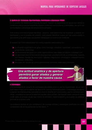 37
	 d. Análisis de Fortalezas, Oportunidades, Debilidades y Amenazas (FODA)
	 En el proceso de Incidencia política es necesario realizar un autoanálisis del grupo que realiza la
incidencia para lo cual es importante conocer cuales son sus fortalezas y debilidades, así como las
oportunidades y amenazas del entorno de la campaña.
	 Este análisis permitirá al grupo identificar acciones para aprovechar las fortalezas y superar las
debilidades y con el análisis del entorno será posible identificar cuales son las oportunidades a
aprovechar y las amenazas que pueden obstaculizar la iniciativa de incidencia.
	 El análisis del FODA deberá tener en cuenta aspectos relacionados con:
 La situación organizativa del grupo como liderazgo, cobertura, legitimidad, convocatoria, re-
presentación, entre otras.
 Las Relaciones del grupo con otras organizaciones sean estas del estado o sociedad civil.
 La capacidad para la formulación de propuestas, levantamiento de la problemática, relación
con medios, manejo de información, cabildeo, negociación, movilización, establecimientos
de alianzas, entre otros.
 Recursos con los que se cuenta (económicos, humanos, materiales y técnicos).
	 e. Estrategias
	 Una estrategia es el conjunto de actividades articuladas entre si, que se implementan en un con-
texto determinado con el objetivo de lograr el fin que nos hemos propuesto. La estrategia nos ayuda
a planear las intervenciones que están en relación directa con la propuesta y que es necesario exa-
minar, considerando que en el escenario existen otros actores, que también están pensando como
incidir sobre el proceso social que implica la definición, implementación y evaluación de políticas
públicas en el ámbito local.
	 La incidencia política es una combinación de diversas tácticas y estrategias diseñadas con clara
comprensión de los siguientes elementos clave: 16
MANUAL PARA OPERADORES DE SERVICIOS LOCALES
16
Incidencia Política, Comunicación y Formación de Coaliciones, Ob.cit. pág.25
Una actitud analítica y de apertura
permitirá ganar aliados y generar
aliados a favor de nuestra causa.
 