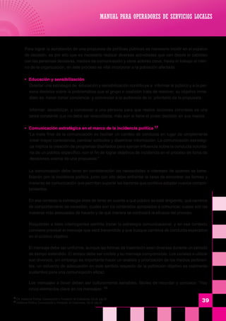 39
	 Para lograr la aprobación de una propuesta de políticas públicas es necesario incidir en el espacio
de decisión, es por ello que es necesario realizar diversas actividades que van desde el cabildeo
con las personas decisivas, medios de comunicación y otros actores clave, hasta el trabajo al inter-
no de la organización, en este proceso es vital incorporar a la población afectada.
	 •	 Educación y sensibilización
	 Diseñar una estrategia de educación y sensibilización contribuye a informar al público y a la per-
sona decisiva sobre la problemática que el grupo o coalición trata de resolver, su objetivo inme-
diato es hacer tomar conciencia y convencer a la audiencia de lo prioritario de la propuesta.
	 Informar, sensibilizar, y convencer a una persona para que realice acciones concretas es una
tarea constante que no debe ser descuidada, más aún si tiene el poder decisión en sus manos.
	 •	 Comunicación estratégica en el marco de la incidencia política 17
	 “La meta final de la comunicación es facilitar un cambio de conducta en lugar de simplemente
crear mayor consciencia, cambiar actitudes y diseminar información. La comunicación estratégi-
ca implica la creación de programas diseñados para ejercer influencia sobre la conducta volunta-
ria de un público específico, con el fin de lograr objetivos de incidencia en el proceso de toma de
decisiones acerca de una propuesta.”
	 La comunicación debe tener en consideración las necesidades e intereses de quienes se bene-
ficiarán con la incidencia política, junto con ello debe enfrentar la tarea de encontrar las formas y
maneras de comunicación que permitan superar las barreras que conlleva adoptar nuevos compor-
tamientos.
	 En ese contexto la estrategia debe de tener en cuenta a qué público se está dirigiendo, qué cambios
de comportamiento se necesitan, cuales son los contenidos apropiados a comunicar, cuales son las
maneras más adecuadas de hacerlo y de qué manera se controlará la eficacia del proceso.
	 Responder a tales interrogantes permite trazar la estrategia comunicacional, y en ese contexto
conviene precisar el mensaje que será transmitido y que busque cambios de conducta esperados
en el público objetivo.
	 El mensaje debe ser uniforme, aunque las formas de trasmisión sean diversas durante un periodo
de tiempo extendido. El emisor debe ser creíble y su mensaje comprensible. Los canales a utilizar
son diversos, sin embargo es importante hacer un análisis y priorización de los medios pertinen-
tes, un esfuerzo de adecuación en este sentido respecto de la población objetivo es realmente
sustantivo para una comunicación eficaz.
	 Los mensajes a llevar deben ser culturalmente sensibles, fáciles de recordar y concisos. “Hay
cinco elementos clave en los mensajes: 18
MANUAL PARA OPERADORES DE SERVICIOS LOCALES
17
Cfr. Incidencia Política, Comunicación y Formación de Coaliciones, Ob.cit. pág.26
18
Incidencia Política, Comunicación y Formación de Coaliciones, Ob.cit. pág.29
 