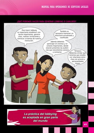 MANUAL PARA OPERADORES DE SERVICIOS LOCALES
41
¿Qué Podemos hacer para generar Lobbyng o Cabildeo?
Para hacer lobbyng
es importante establecer con-
tactos importantes, generar
citas, realizar invitaciones y
convocar a eventos de nuestra
institución.
Tampoco
debemos olvidar que
tenemos que estable-
cer relaciones estre-
chas con actores y
personalidades
claves.
También es
necesario mantener un
directorio actualizado y
clasificado.
Además debemos
participar en eventos y re-
uniones importantes, donde
estarán presentes las audien-
cias que necesitamos conocer
y contactar.
La práctica del lobbying
es aceptada en gran parte
del mundo
 