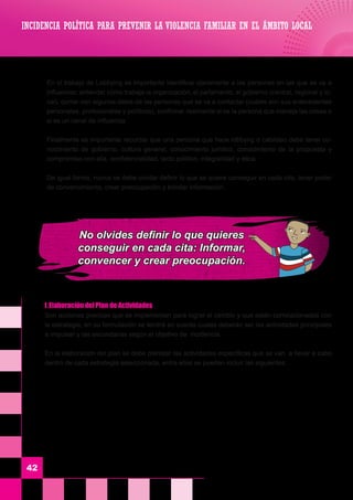INCIDENCIA POLÍTICA PARA PREVENIR LA VIOLENCIA FAMILIAR EN EL ÁMBITO LOCAL
42
	 f.	Elaboración del Plan de Actividades
	 Son acciones precisas que se implementan para lograr el cambio y que están correlacionadas con
la estrategia, en su formulación se tendrá en cuenta cuales deberán ser las actividades principales
a impulsar y las secundarias según el objetivo de incidencia.
	 En la elaboración del plan se debe plantear las actividades específicas que se van a llevar a cabo
dentro de cada estrategia seleccionada, entre ellas se pueden incluir las siguientes:
	 En el trabajo de Lobbying es importante identificar claramente a las personas en las que se va a
influenciar, entender cómo trabaja la organización, el parlamento, el gobierno (central, regional y lo-
cal), contar con algunos datos de las personas que se va a contactar (cuáles son sus antecedentes
personales, profesionales y políticos), confirmar realmente si es la persona que maneja las cosas o
si es un canal de influencia.
	 Finalmente es importante recordar que una persona que hace lobbyng o cabildeo debe tener co-
nocimiento de gobierno, cultura general, conocimiento jurídico, conocimiento de la propuesta y
compromiso con ella, confidencialidad, tacto político, integralidad y ética.
	 De igual forma, nunca se debe olvidar definir lo que se quiere conseguir en cada cita, tener poder
de convencimiento, crear preocupación y brindar información.
No olvides definir lo que quieres
conseguir en cada cita: Informar,
convencer y crear preocupación.
 