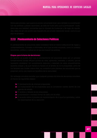 47
MANUAL PARA OPERADORES DE SERVICIOS LOCALES
	 Sobre ese proceso, que supone la acción concertada local, pero también la coordinación
con las políticas y planes nacionales, se trata de incidir para que la participación ciuda-
dana sea una realidad, concientes que la voluntad de incidencia y de logro de resulta-
dos, debe de ser una acción que requiere de una amplia interacción social, como la que
aquí se propone.
	 2.2.3	 Planteamiento de Soluciones Políticas
	 El planteamiento de soluciones debe considerar tanto el marco institucional de reglas y
comportamientos, formales e informales, en el que se está actuando, como el contexto
económico, político y cultural en el que se mueven los actores.
	 Etapas para la toma de decisiones:
	 En general se puede decir que el planteamiento de soluciones pasa por un proceso
formal/informal donde influyen puntos de vista, opiniones, intereses, y valores, que es
necesario considerar. Un conocimiento detenido y detallado de estos procedimientos
(quiénes actúan y de qué manera lo hacen) en el ámbito de la municipalidad, como de
los factores que inciden sobre ellos, es sustantivo para plantear las soluciones que se
proponen como una mejora en beneficio de la comunidad.
	 Sin embargo conviene recordar que cualquier proceso de toma de decisiones considera
al menos las siguientes etapas:
 El planteamiento de diversas propuestas.
 La incorporación de las propuestas que se consideran viables dentro de una
agenda de debate.
 El análisis y debate de las propuestas.
 La aprobación o rechazo formal de cada una de ellas.
 El acuerdo sobre el proceso de implementación de la que fue aprobada y sobre
los responsables de su ejecución.
 