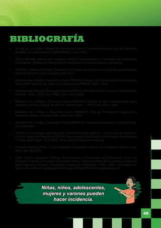 49
BIBLIOGRAFÍA
•	 Acción por los Niños. Manual de Intervención sobre Comités Municipales por los Derechos
del Niño y el Adolescente (COMUDENAS); Lima, Perú.
•	 Banco Mundial. Manual de Incidencia Política, Comunicación y Formación de Coaliciones
Ciudadanas. Editado por Karen Sirker, consultado en www.worldbank.org/events.
•	 FOVIDA. Incidencia Política: Cuaderno de Trabajo producido por el área de gobernabilidad
local de FOVIDA; Lima, noviembre del 2007.
•	 Ministerio de la Mujer y Desarrollo Social (MIMDES) y otros; Informe Anual de Avances de las
Metas Plan Nacional de Infancia y Adolescencia (PNAIA) 2002 - 2010.
•	 Ministerio de la Mujer y Desarrollo Social (MIMDES); Plan Nacional de Infancia yAdolescencia
(PNAIA) 2002 - 2010, Ley 27666, Lima, Perú; 2002
•	 Ministerio de la Mujer y Desarrollo Social (MIMDES); Estado de las investigaciones sobre
violencia familiar y sexual en el Perú, periodo 2001 – 2005; Lima, Perú; 2006
•	 Ministerio de la Mujer y Desarrollo Social (MIMDES); Plan de Prevención Integral de la
Violencia Familiar y Sexual 2008; Lima Perú, 2008.
•	 Ministerio de la Mujer y Desarrollo Social (MIMDES); estadística reportada en www.mimdes.
gob.pe/pncvfs/.
•	 Oficina en Washington para Asuntos Latinoamericanos (WOLA), Centro para el Desarrollo
de Actividades de Población (CEDPA), Manual para la Facilitación de Procesos de Incidencia
Política, Washington, D.C. 2009. consultado en http//www.wola.org.
•	 Proyecto Participa Perú; Grupo Propuesta Ciudadana; Manual de Incidencia Política; Lima,
Perú, julio del 2003.
•	 Sirker Karen, Incidencia Política, Comunicación y Formación de Coaliciones Curso de
Empoderamiento Comunitario e Inclusión Social, Programa Piloto de Educación a Distancia
para Argentina, Ecuador, Guatemala, Honduras, Nicaragua y Perú, 2002. Consultado en
http://info.worldbank.org/etools/docs/library/109182/SPAN-AdvocacyModule.pdf
Niñas, niños, adolescentes,
mujeres y varones pueden
hacer incidencia.
 